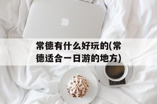 常德有什么好玩的(常德适合一日游的地方)-第1张图片-