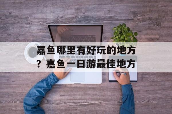 嘉鱼哪里有好玩的地方？嘉鱼一日游最佳地方-第1张图片-