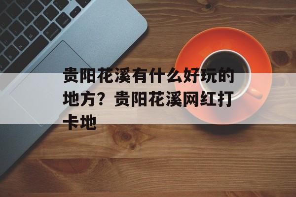 贵阳花溪有什么好玩的地方？贵阳花溪网红打卡地-第1张图片-