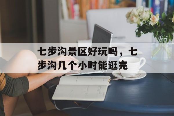 七步沟景区好玩吗，七步沟几个小时能逛完-第1张图片-