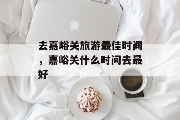 去嘉峪关旅游最佳时间，嘉峪关什么时间去最好-第1张图片-