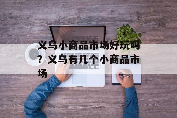 义乌小商品市场好玩吗？义乌有几个小商品市场-第1张图片-