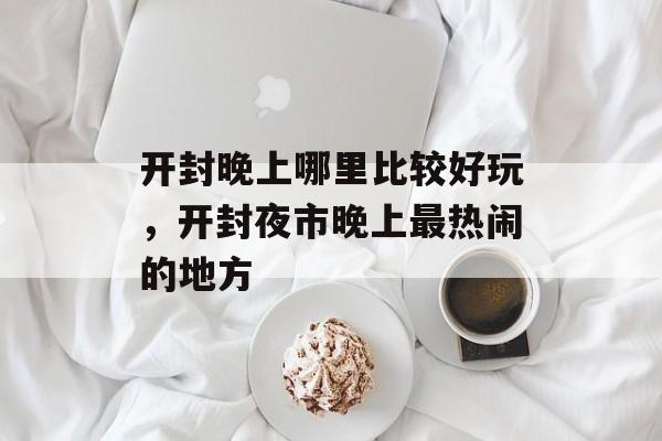 开封晚上哪里比较好玩，开封夜市晚上最热闹的地方-第1张图片-