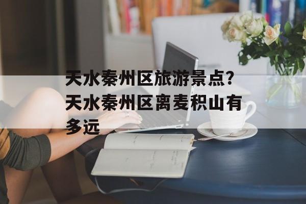 天水秦州区旅游景点？天水秦州区离麦积山有多远-第1张图片-