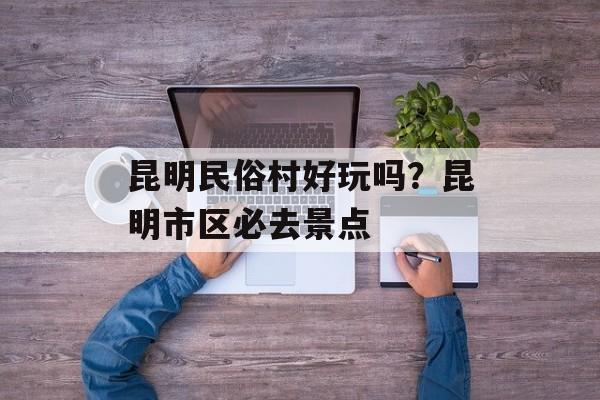 昆明民俗村好玩吗？昆明市区必去景点-第1张图片-