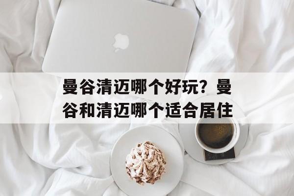 曼谷清迈哪个好玩？曼谷和清迈哪个适合居住-第1张图片-
