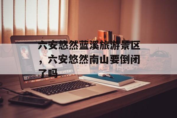 六安悠然蓝溪旅游景区，六安悠然南山要倒闭了吗-第1张图片-