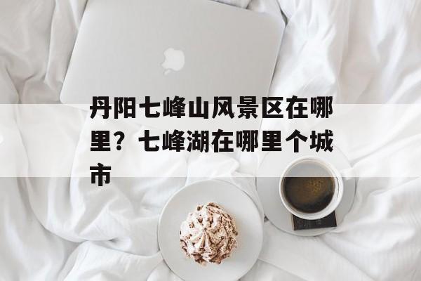丹阳七峰山风景区在哪里？七峰湖在哪里个城市-第1张图片-