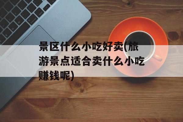 景区什么小吃好卖(旅游景点适合卖什么小吃赚钱呢)-第1张图片-
