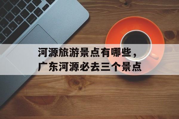 河源旅游景点有哪些，广东河源必去三个景点-第1张图片-