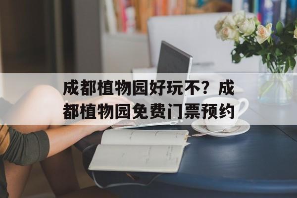 成都植物园好玩不？成都植物园免费门票预约-第1张图片-