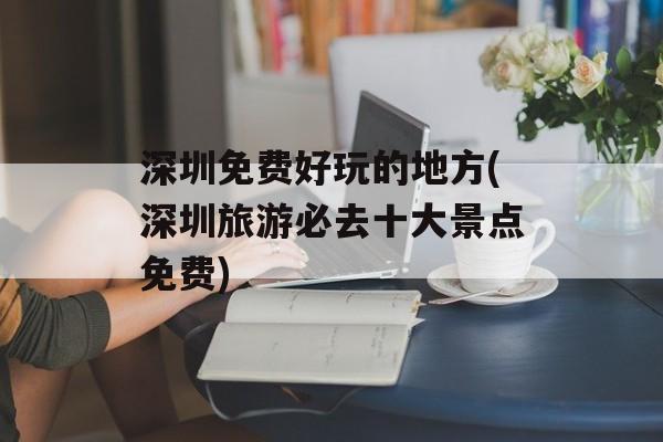 深圳免费好玩的地方(深圳旅游必去十大景点免费)-第1张图片-