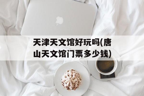 天津天文馆好玩吗(唐山天文馆门票多少钱)-第1张图片-