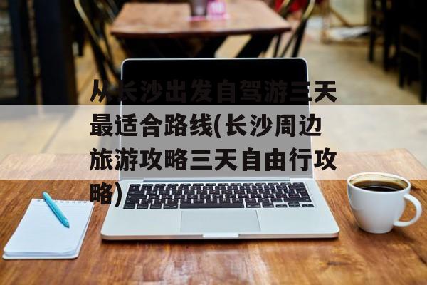从长沙出发自驾游三天最适合路线(长沙周边旅游攻略三天自由行攻略)-第1张图片-