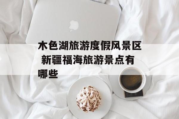 木色湖旅游度假风景区 新疆福海旅游景点有哪些-第1张图片-