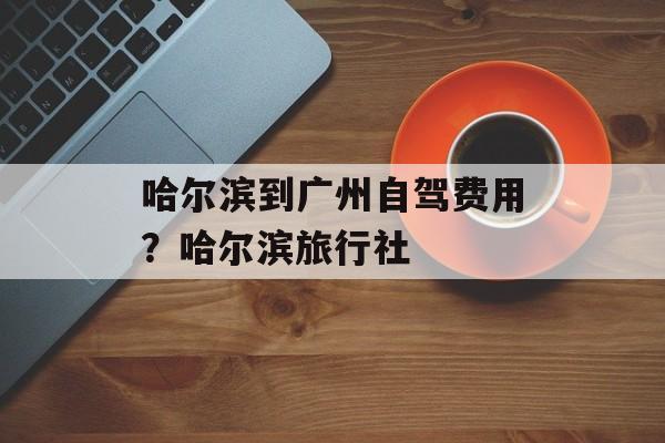 哈尔滨到广州自驾费用？哈尔滨旅行社-第1张图片-
