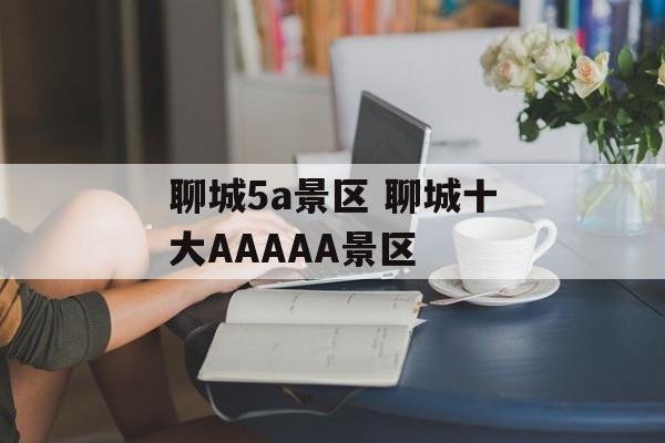 聊城5a景区 聊城十大AAAAA景区-第1张图片-
