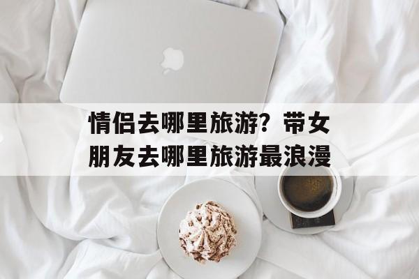 情侣去哪里旅游？带女朋友去哪里旅游最浪漫-第1张图片-