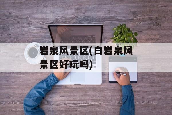 岩泉风景区(白岩泉风景区好玩吗)-第1张图片-