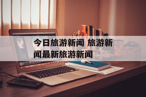 今日旅游新闻 旅游新闻最新旅游新闻-第1张图片-