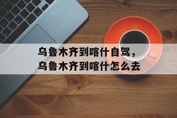乌鲁木齐到喀什自驾，乌鲁木齐到喀什怎么去-第1张图片-