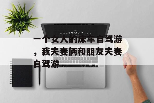 一个女人的床车自驾游，我夫妻俩和朋友夫妻自驾游-第1张图片-