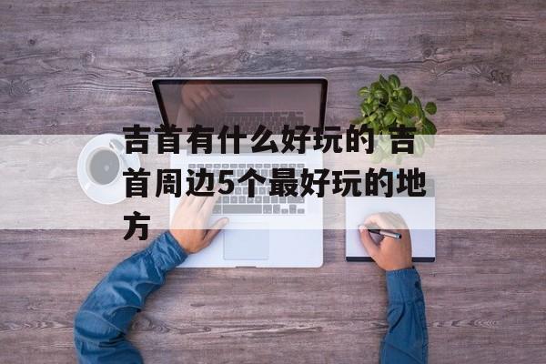 吉首有什么好玩的 吉首周边5个最好玩的地方-第1张图片-