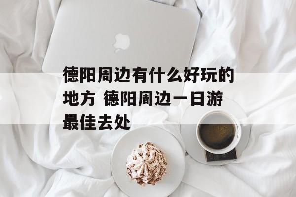 德阳周边有什么好玩的地方 德阳周边一日游最佳去处-第1张图片-
