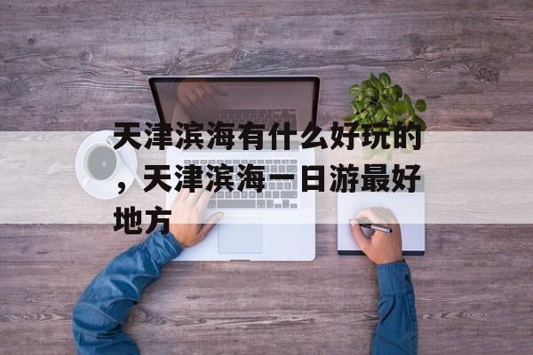 天津滨海有什么好玩的，天津滨海一日游最好地方-第1张图片-