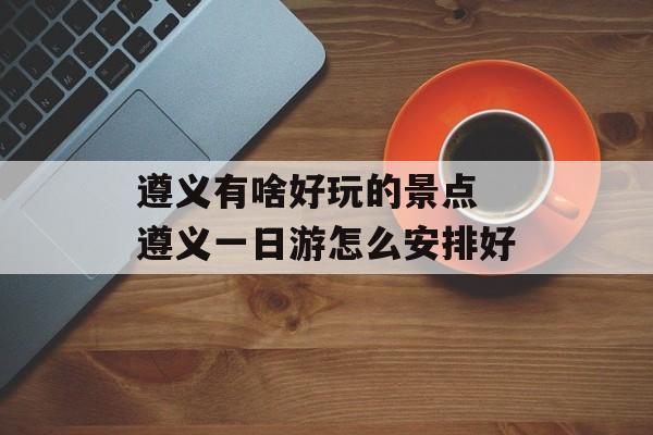 遵义有啥好玩的景点 遵义一日游怎么安排好-第1张图片-