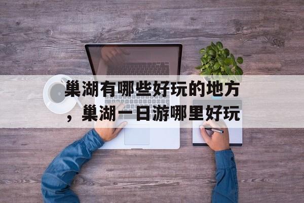 巢湖有哪些好玩的地方，巢湖一日游哪里好玩-第1张图片-
