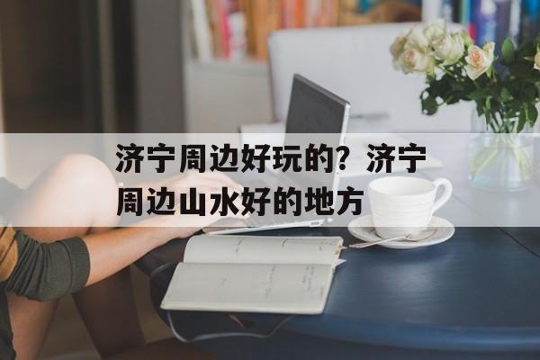 济宁周边好玩的？济宁周边山水好的地方-第1张图片-