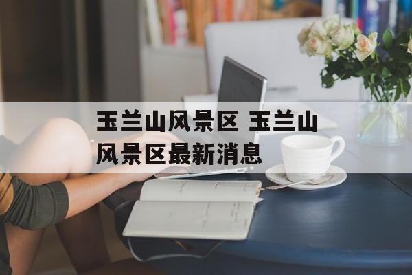 玉兰山风景区 玉兰山风景区最新消息-第1张图片-