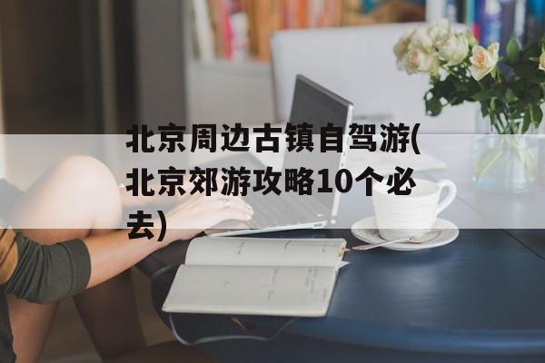 北京周边古镇自驾游(北京郊游攻略10个必去)-第1张图片-