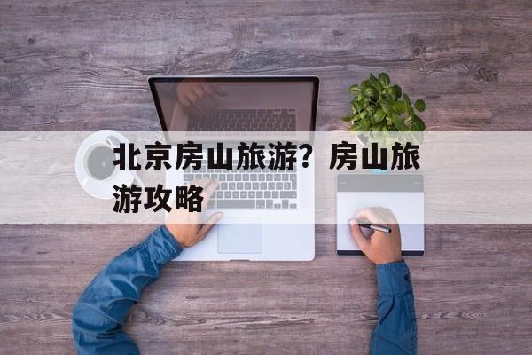 北京房山旅游？房山旅游攻略-第1张图片-