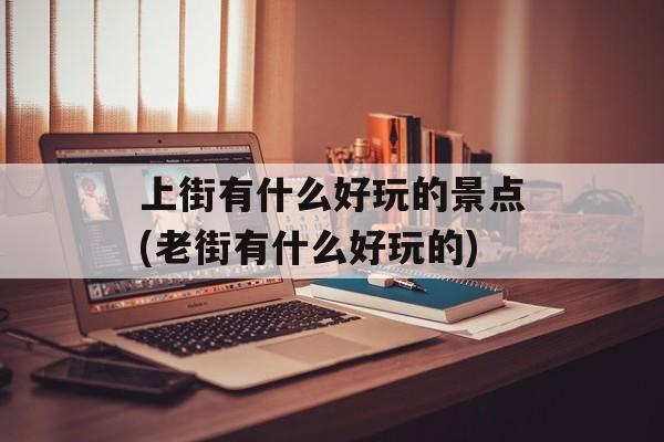上街有什么好玩的景点(老街有什么好玩的)-第1张图片-