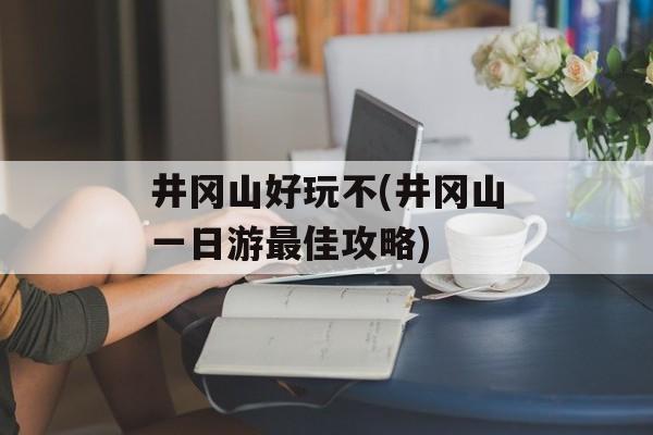 井冈山好玩不(井冈山一日游最佳攻略)-第1张图片-