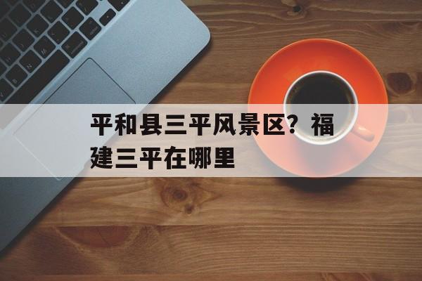 平和县三平风景区？福建三平在哪里-第1张图片-