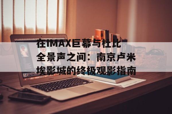 在IMAX巨幕与杜比全景声之间:南京卢米埃影城的终极观影指南-第1张图片- 在IMAX巨幕与杜比全景声之间:南京卢米埃影城的终极观影指南-第1张图片-