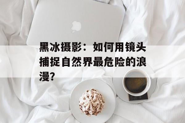 黑冰摄影：如何用镜头捕捉自然界最危险的浪漫？-第1张图片-