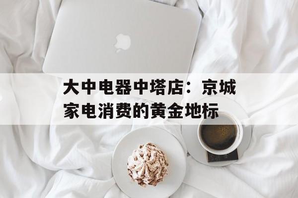 大中电器中塔店:京城家电消费的黄金地标-第1张图片- 大中电器中塔店:京城家电消费的黄金地标-第1张图片-