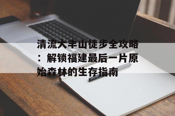 清流大丰山徒步全攻略：解锁福建最后一片原始森林的生存指南-第1张图片-