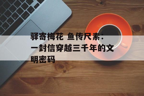 驿寄梅花 鱼传尺素:一封信穿越三千年的文明密码-第1张图片- 驿寄梅花 鱼传尺素:一封信穿越三千年的文明密码-第1张图片-