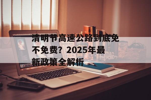 清明节高速公路到底免不免费?2025年最新政策全解析-第1张图片- 清明节高速公路到底免不免费?2025年最新政策全解析-第1张图片-