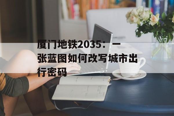 厦门地铁2035：一张蓝图如何改写城市出行密码-第1张图片-