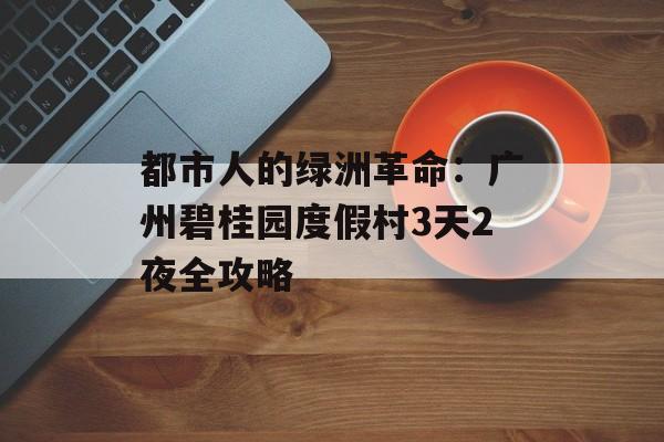 都市人的绿洲革命:广州碧桂园度假村3天2夜全攻略-第1张图片- 都市人的绿洲革命:广州碧桂园度假村3天2夜全攻略-第1张图片-