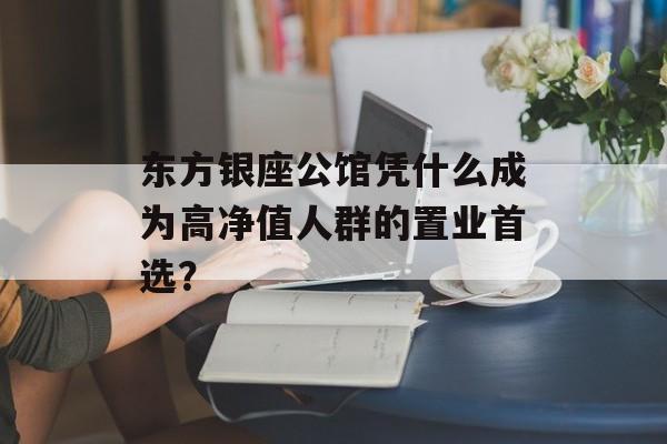 东方银座公馆凭什么成为高净值人群的置业首选？-第1张图片-