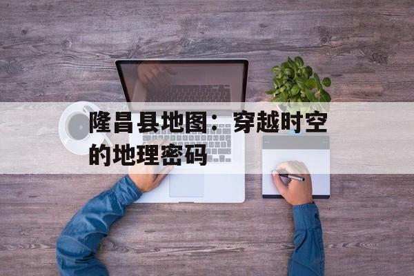 隆昌县地图:穿越时空的地理密码-第1张图片- 隆昌县地图:穿越时空的地理密码-第1张图片-