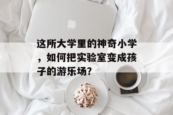 这所大学里的神奇小学，如何把实验室变成孩子的游乐场？-第1张图片-