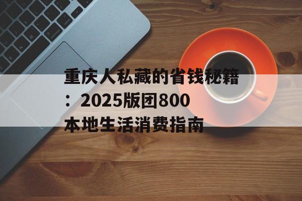 重庆人私藏的省钱秘籍：2025版团800本地生活消费指南-第1张图片-